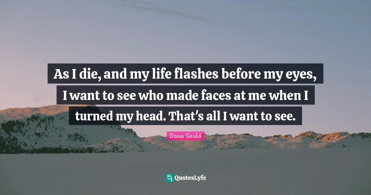 As I die, and my life flashes before my eyes, I want to see who made faces at me when I turned my head. That's all I want to see.