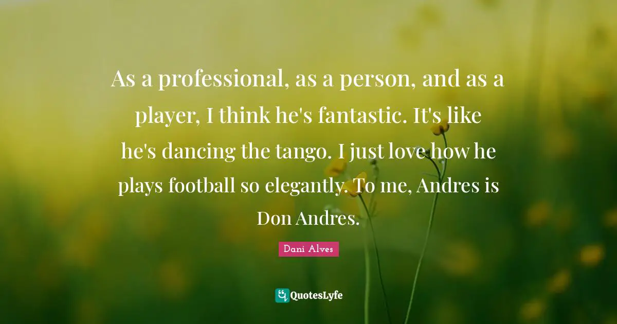 As a professional, as a person, and as a player, I think he's fantastic. It's like he's dancing the tango. I just love how he plays football so elegantly. To me, Andres is Don Andres.