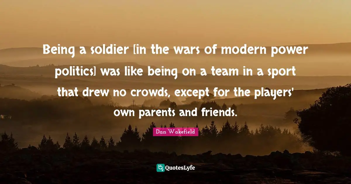 Being a soldier [in the wars of modern power politics] was like being on a team in a sport that drew no crowds, except for the players' own parents and friends.