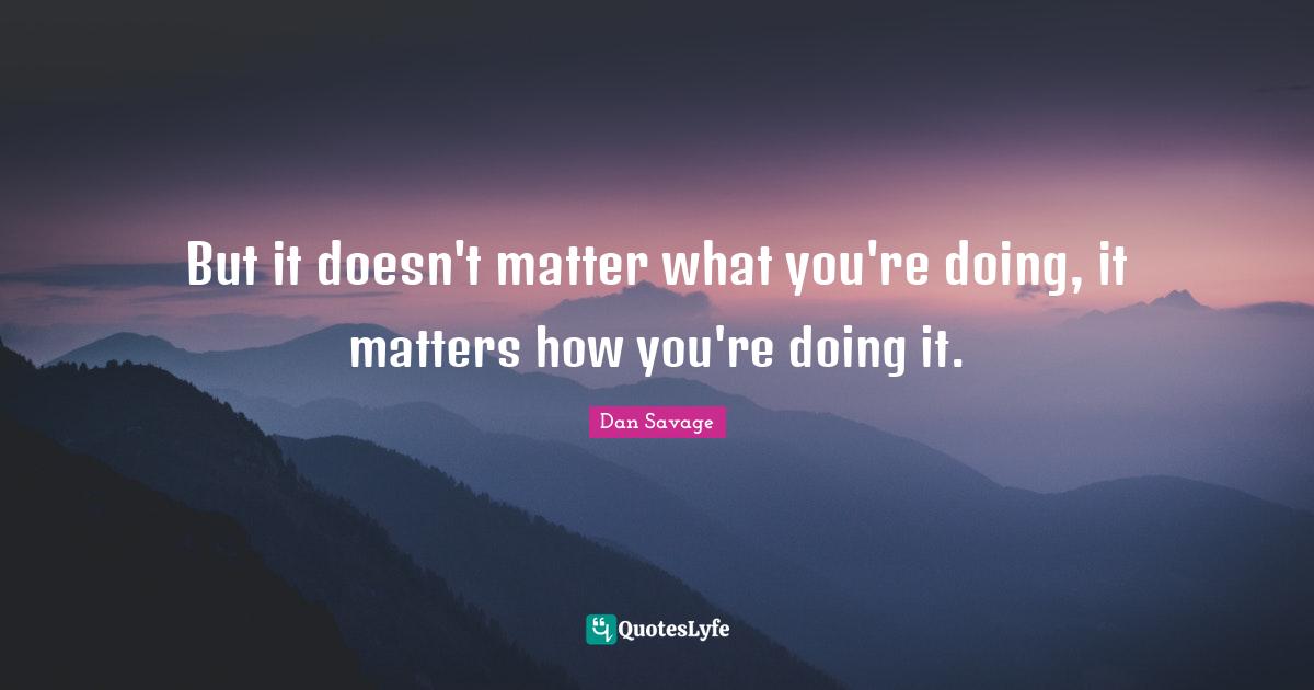 But it doesn't matter what you're doing, it matters how you're doing it.