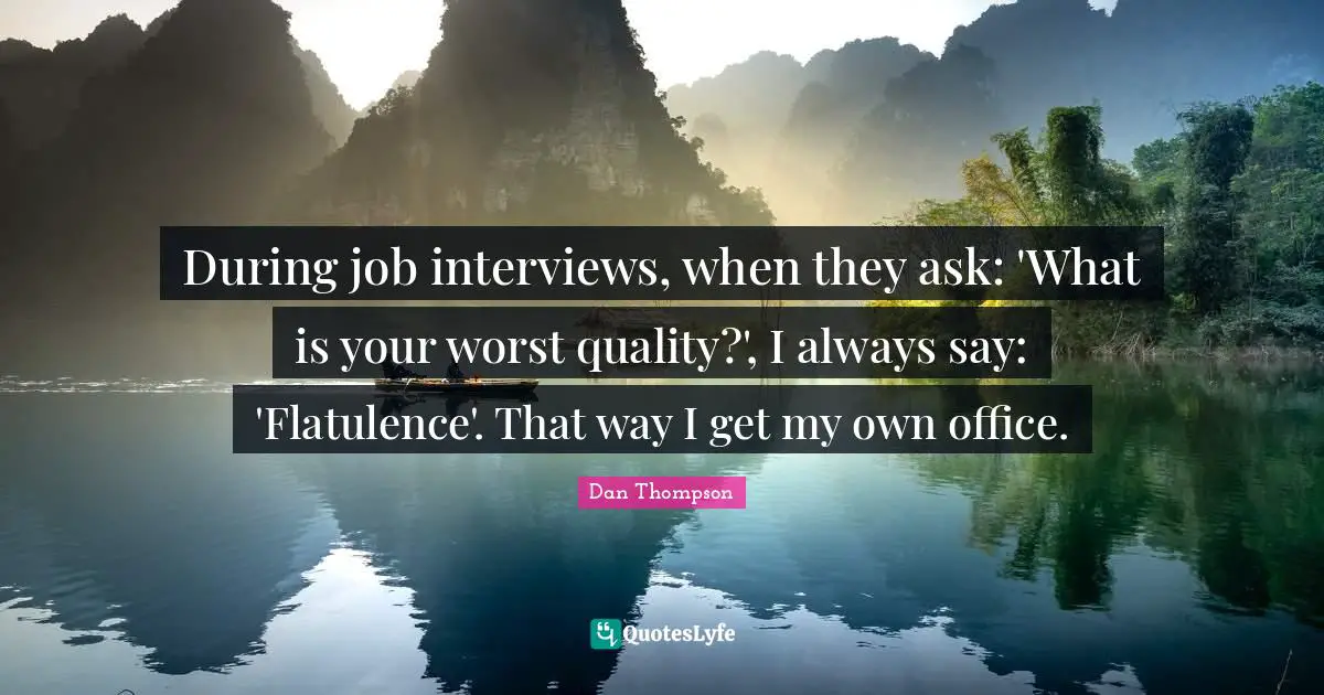 During job interviews, when they ask: 'What is your worst quality?', I always say: 'Flatulence'. That way I get my own office.