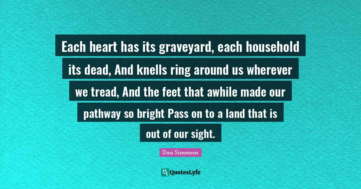Each heart has its graveyard, each household its dead, And knells ring around us wherever we tread, And the feet that awhile made our pathway so bright Pass on to a land that is out of our sight.