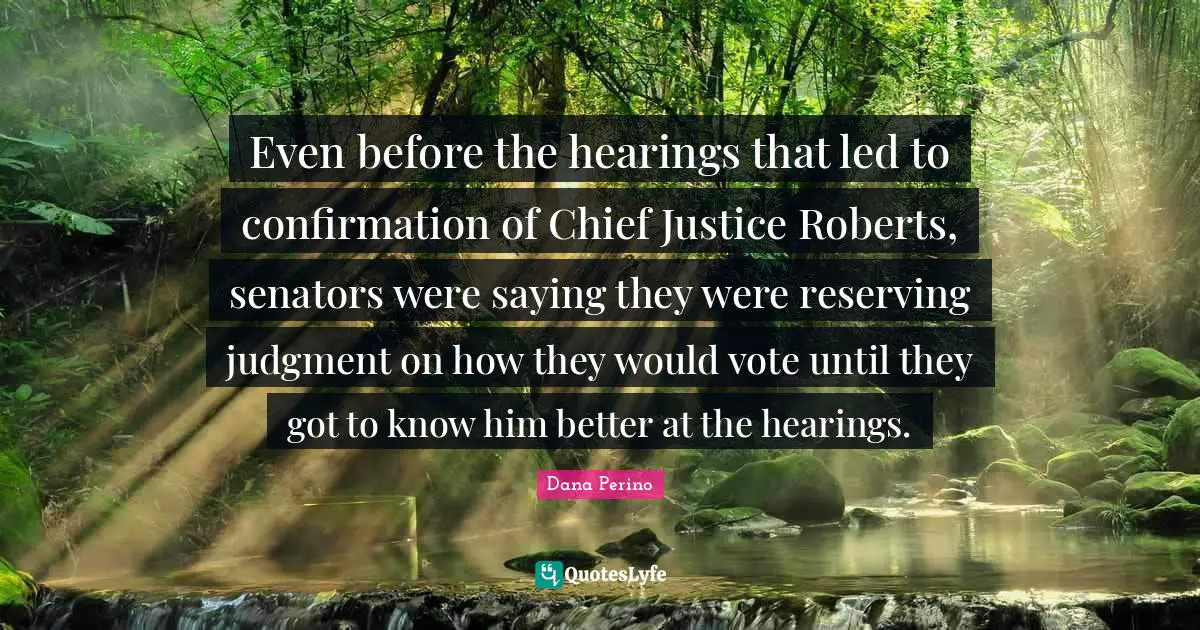 Dana Perino Quotes: "Even before the hearings that led to confirmation of Chief Justice Roberts, senators were saying they were reserving judgment on how they would vote until they got to know him better at the hearings."