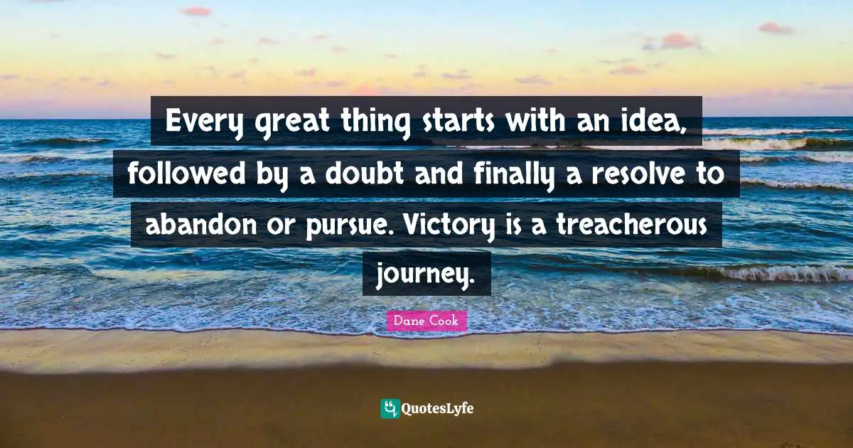 Every great thing starts with an idea, followed by a doubt and finally a resolve to abandon or pursue. Victory is a treacherous journey.