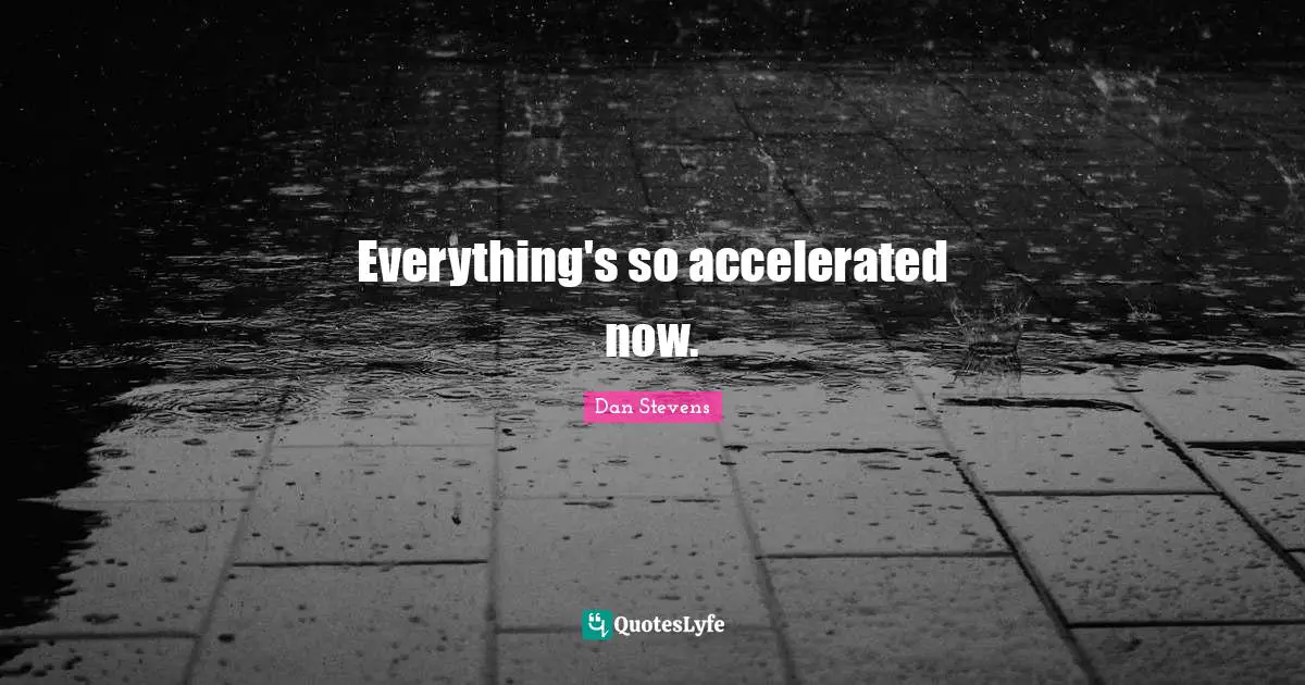 Everything's so accelerated now.