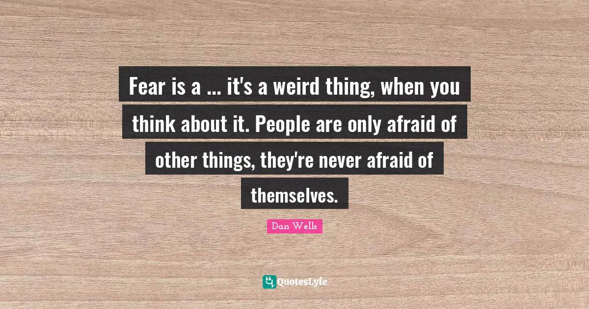 Dan Wells Quotes: "Fear is a ... it's a weird thing, when you think about it. People are only afraid of other things, they're never afraid of themselves."