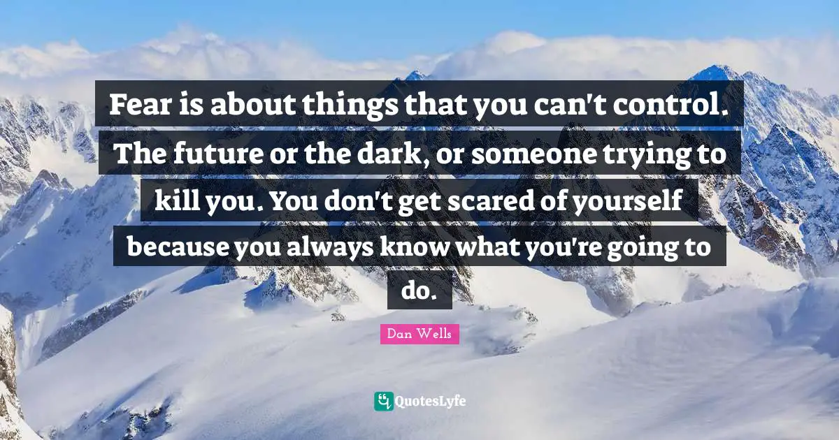 Dan Wells Quotes: "Fear is about things that you can't control. The future or the dark, or someone trying to kill you. You don't get scared of yourself because you always know what you're going to do."