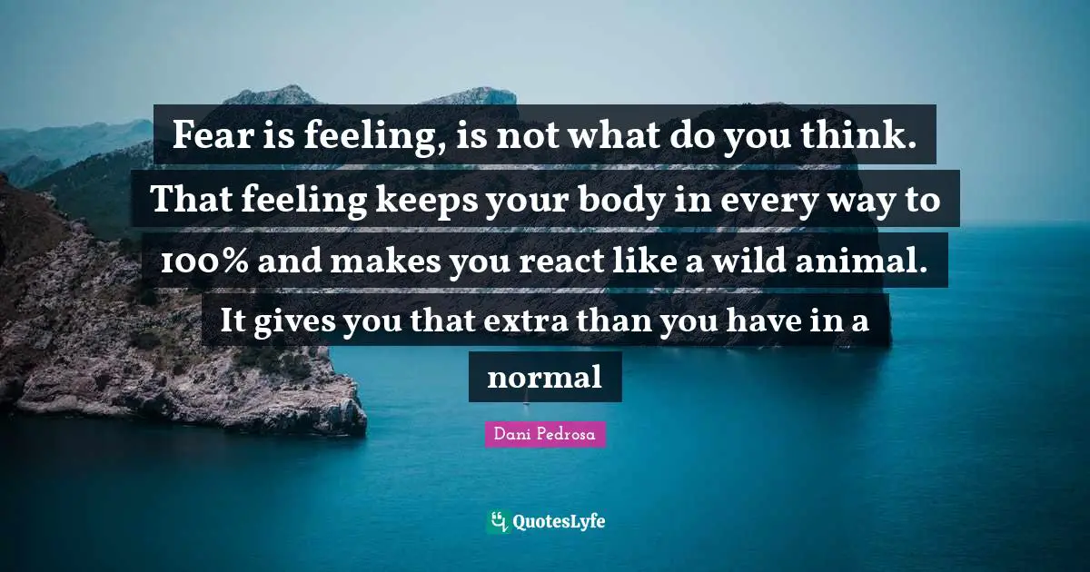 Fear is feeling, is not what do you think. That feeling keeps your body in every way to 100% and makes you react like a wild animal. It gives you that extra than you have in a normal