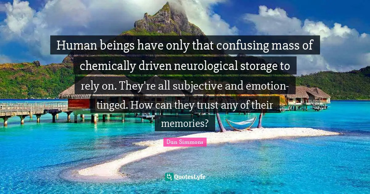 Human beings have only that confusing mass of chemically driven neurological storage to rely on. They're all subjective and emotion-tinged. How can they trust any of their memories?