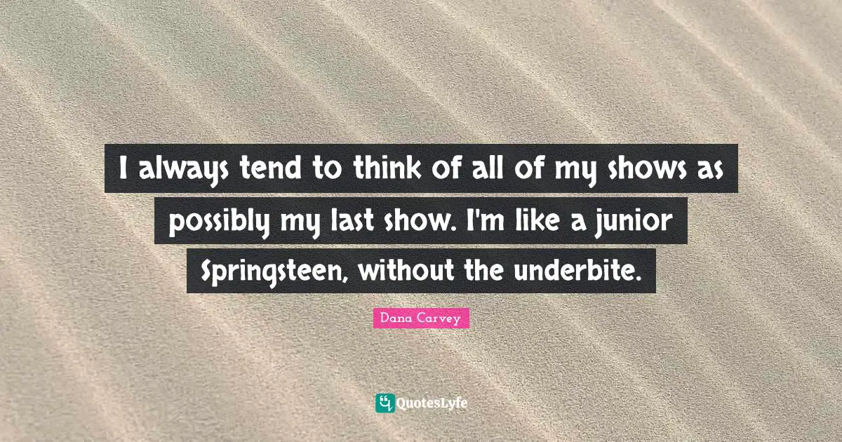 I always tend to think of all of my shows as possibly my last show. I'm like a junior Springsteen, without the underbite.