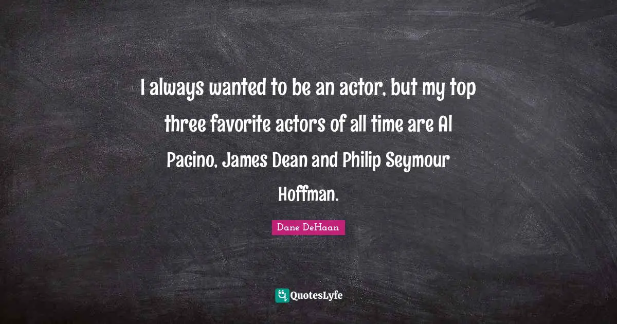I always wanted to be an actor, but my top three favorite actors of all time are Al Pacino, James Dean and Philip Seymour Hoffman.