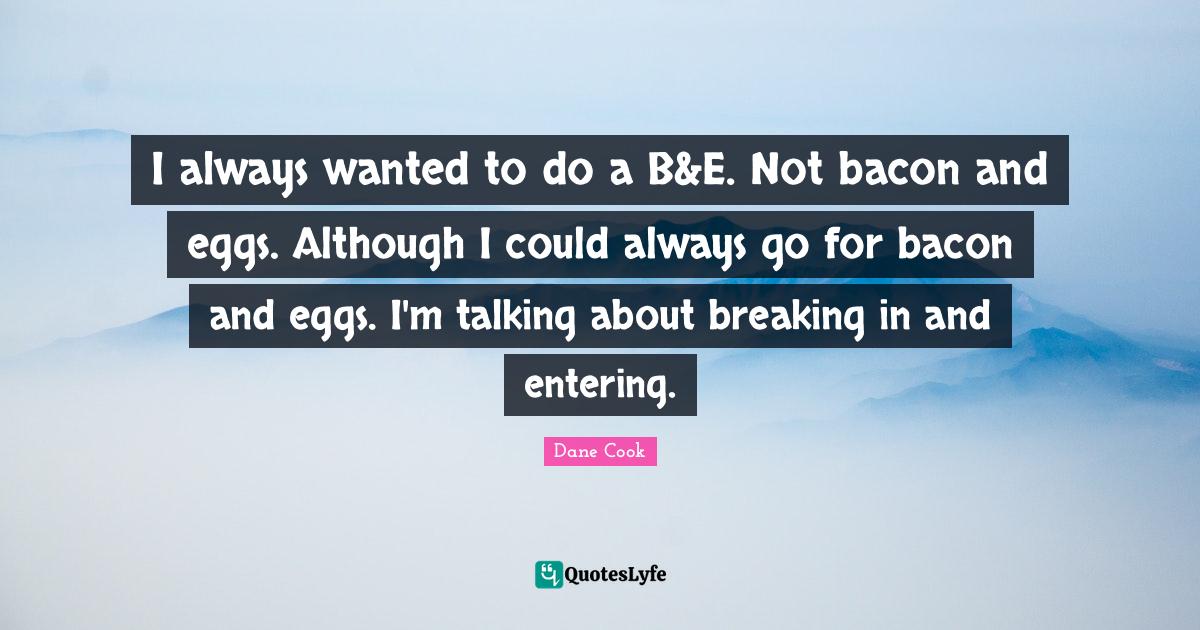 I always wanted to do a B&E. Not bacon and eggs. Although I could alwa
