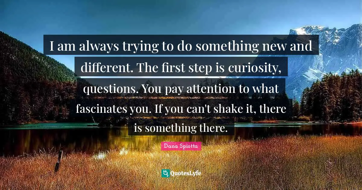 Dana Spiotta Quotes: "I am always trying to do something new and different. The first step is curiosity, questions. You pay attention to what fascinates you. If you can't shake it, there is something there."