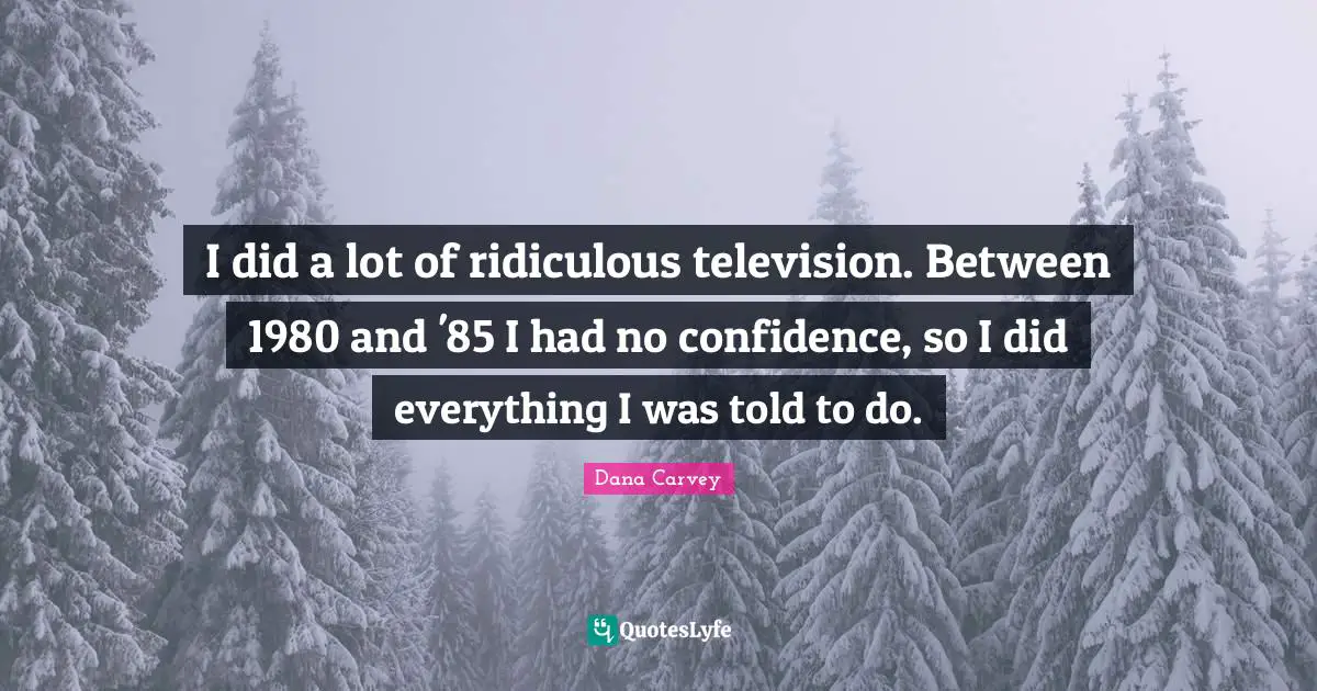 I did a lot of ridiculous television. Between 1980 and '85 I had no confidence, so I did everything I was told to do.