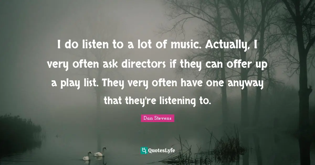 I do listen to a lot of music. Actually, I very often ask directors if they can offer up a play list. They very often have one anyway that they're listening to.