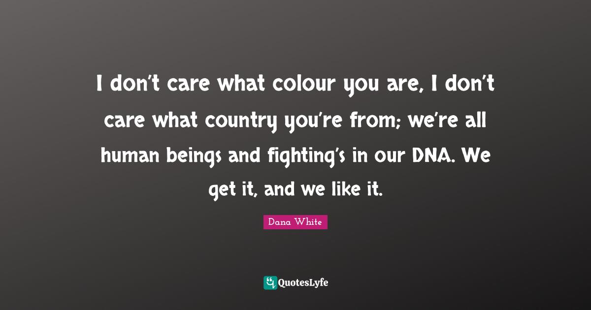 I don’t care what colour you are, I don’t care what country you’re from; we’re all human beings and fighting’s in our DNA. We get it, and we like it.
