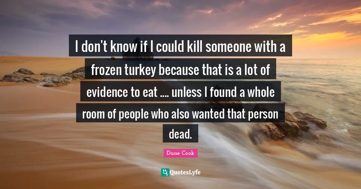 I don't know if I could kill someone with a frozen turkey because that is a lot of evidence to eat .... unless I found a whole room of people who also wanted that person dead.