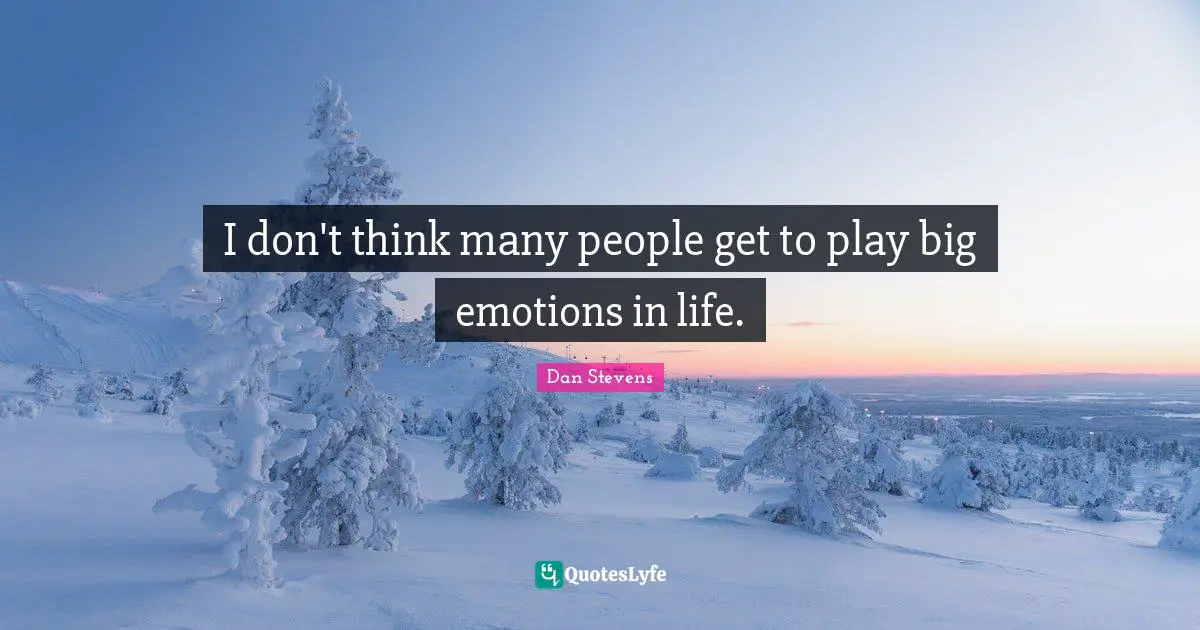 I don't think many people get to play big emotions in life.
