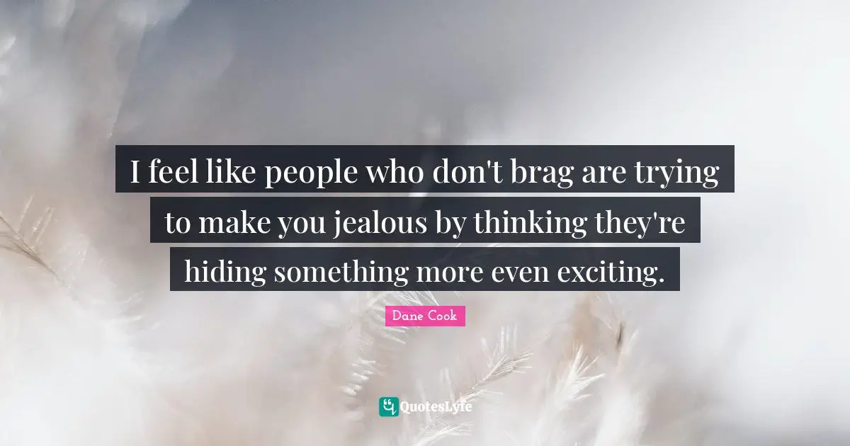 I feel like people who don't brag are trying to make you jealous by thinking they're hiding something more even exciting.
