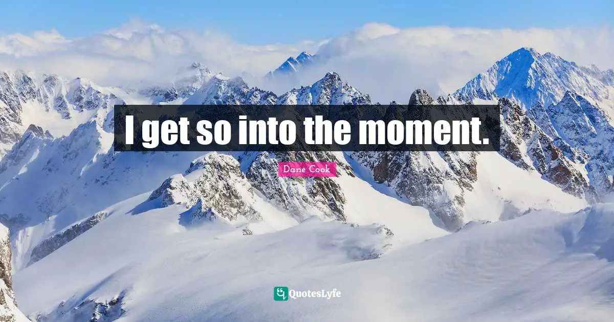 I get so into the moment.