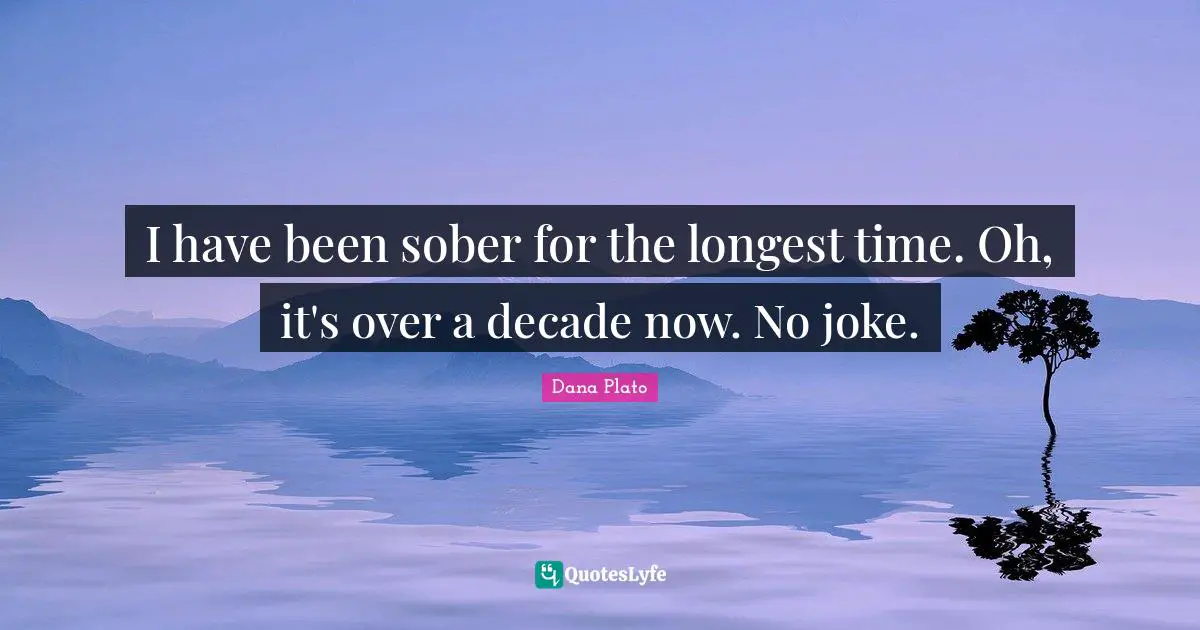 I have been sober for the longest time. Oh, it's over a decade now. No joke.