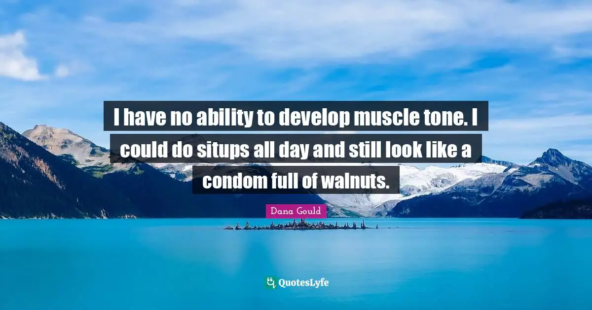 I have no ability to develop muscle tone. I could do situps all day and still look like a condom full of walnuts.