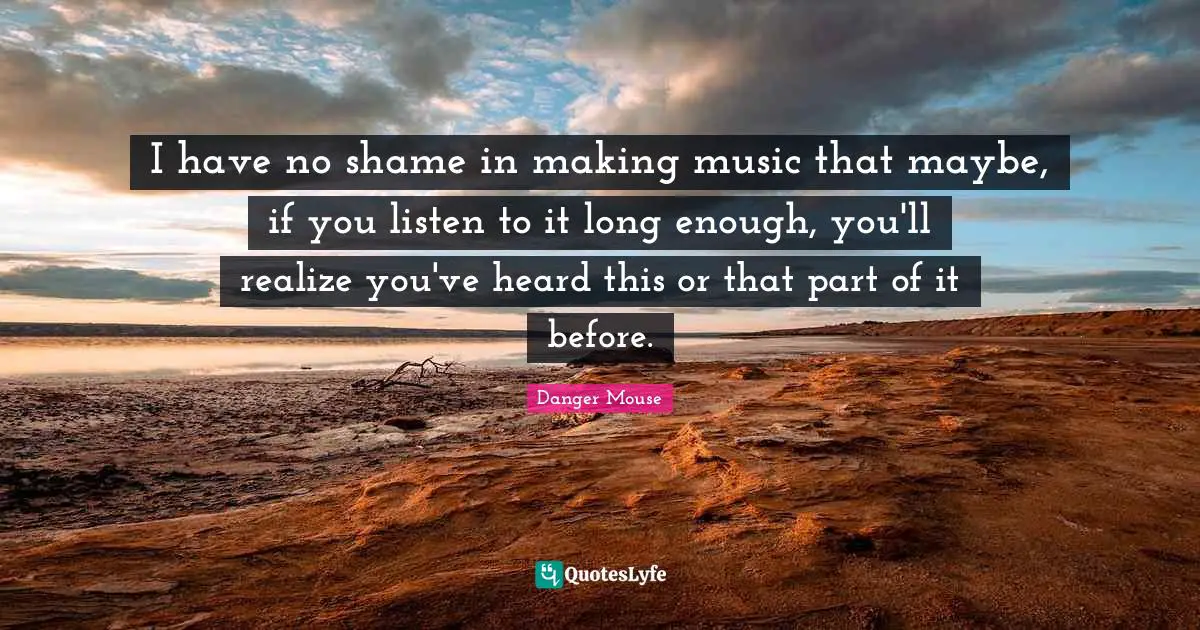 I have no shame in making music that maybe, if you listen to it long enough, you'll realize you've heard this or that part of it before.