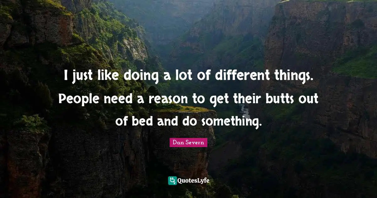 I just like doing a lot of different things. People need a reason to get their butts out of bed and do something.
