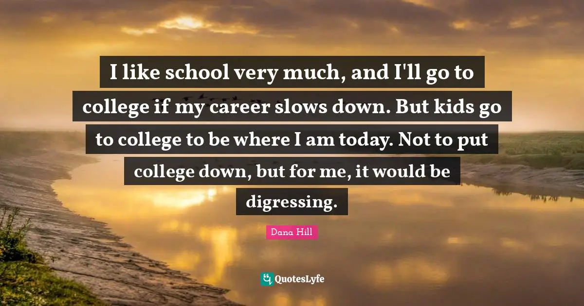 I like school very much, and I'll go to college if my career slows down. But kids go to college to be where I am today. Not to put college down, but for me, it would be digressing.