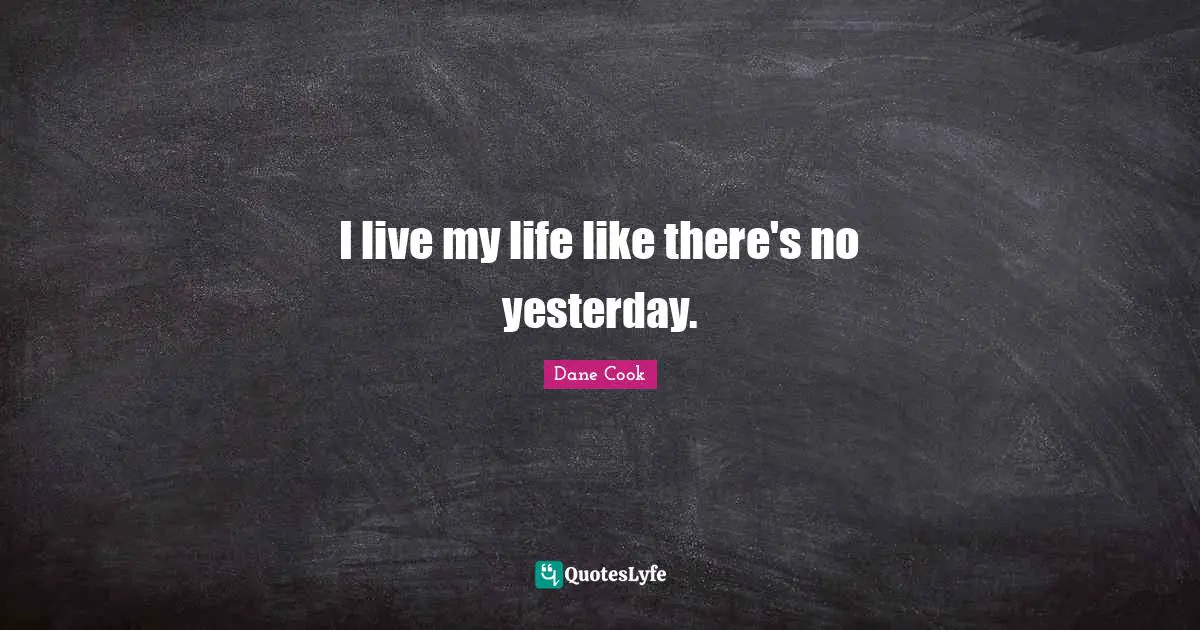 I live my life like there's no yesterday.