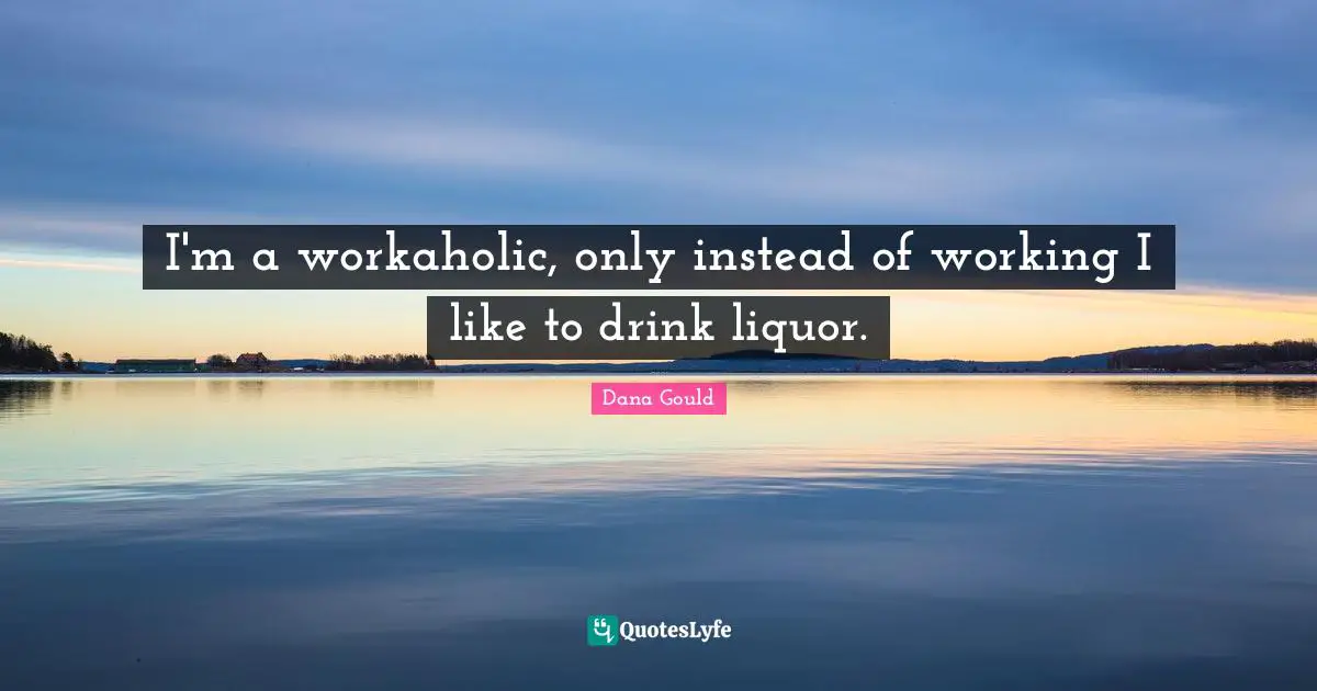 I'm a workaholic, only instead of working I like to drink liquor.