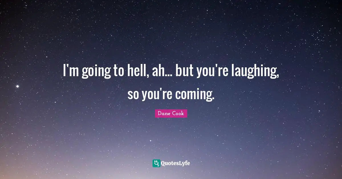 I'm going to hell, ah... but you're laughing, so you're coming.