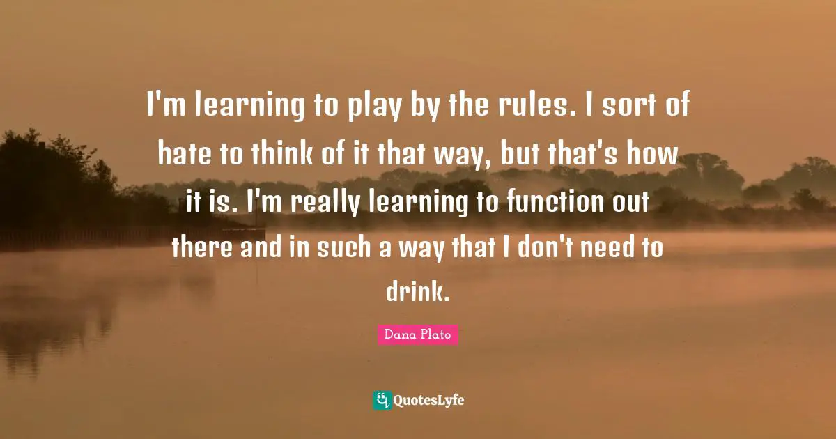 I'm learning to play by the rules. I sort of hate to think of it that way, but that's how it is. I'm really learning to function out there and in such a way that I don't need to drink.