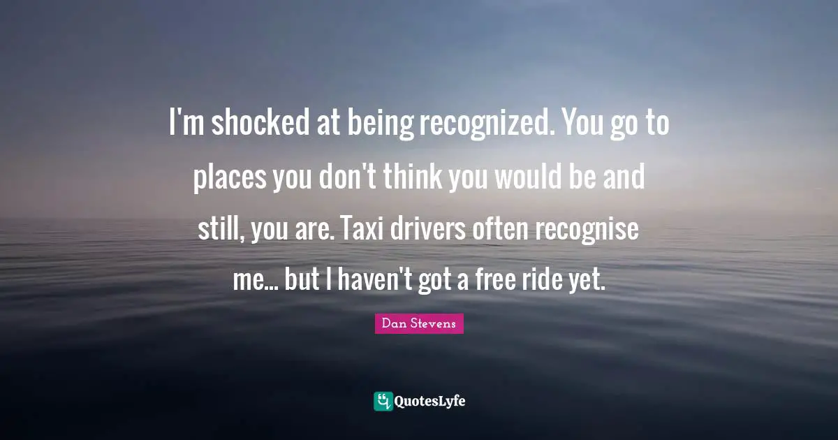I'm shocked at being recognized. You go to places you don't think you would be and still, you are. Taxi drivers often recognise me... but I haven't got a free ride yet.