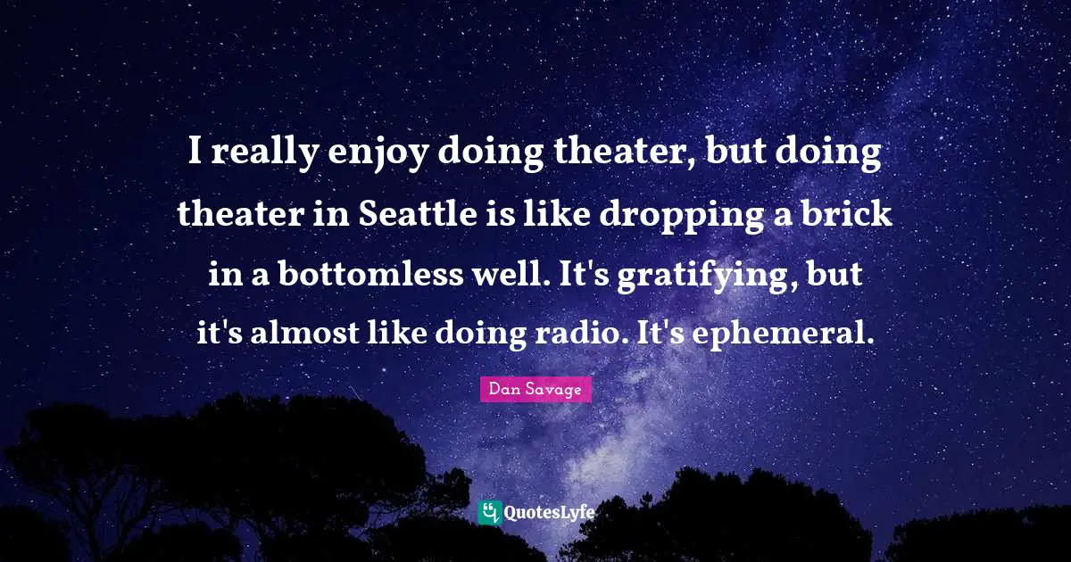 I really enjoy doing theater, but doing theater in Seattle is like dropping a brick in a bottomless well. It's gratifying, but it's almost like doing radio. It's ephemeral.