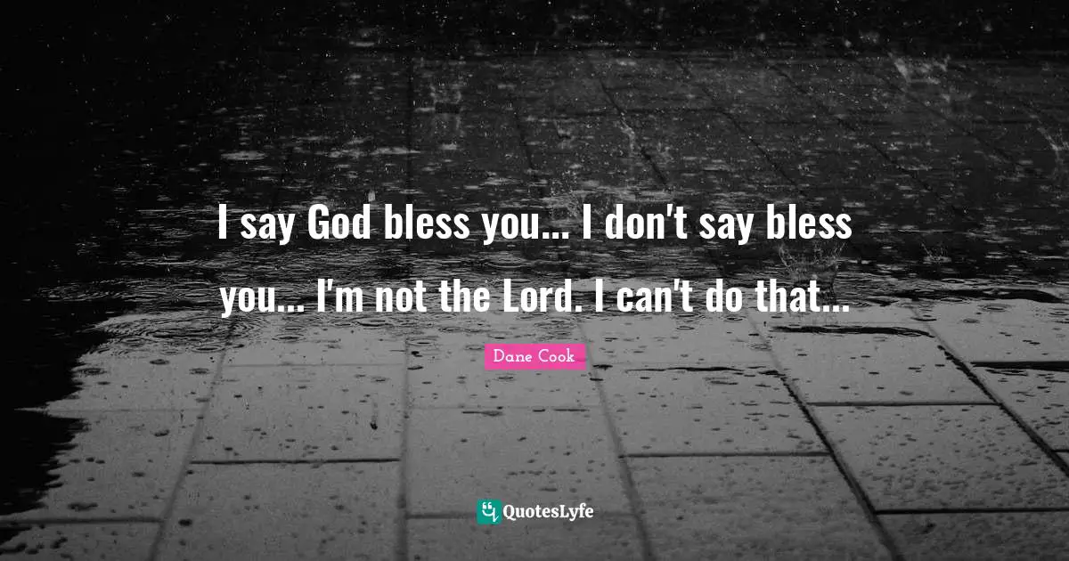 I say God bless you... I don't say bless you... I'm not the Lord. I can't do that...