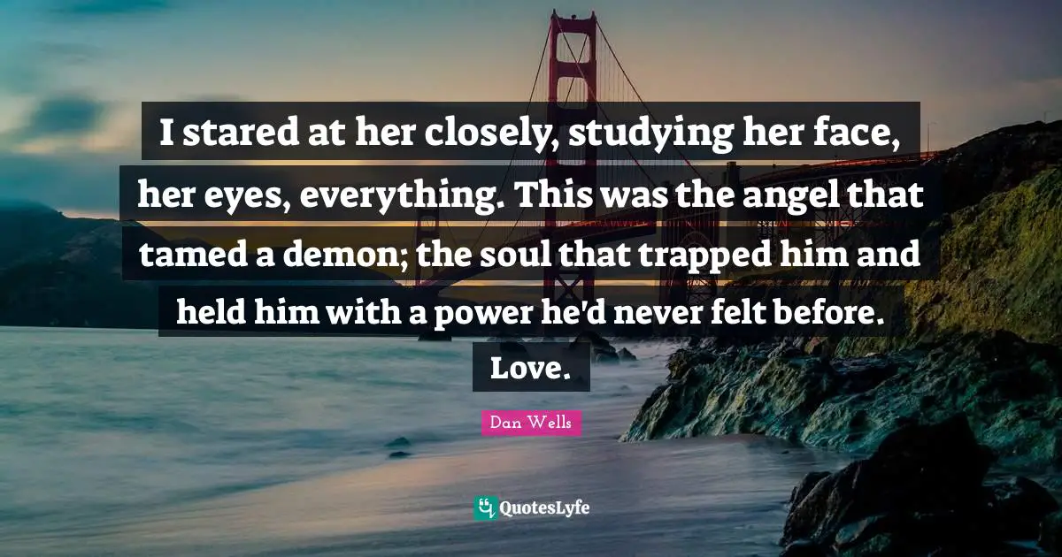Dan Wells Quotes: "I stared at her closely, studying her face, her eyes, everything. This was the angel that tamed a demon; the soul that trapped him and held him with a power he'd never felt before. Love."
