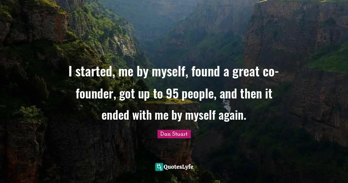 I started, me by myself, found a great co-founder, got up to 95 people, and then it ended with me by myself again.