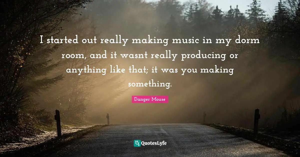 I started out really making music in my dorm room, and it wasnt really producing or anything like that; it was you making something.