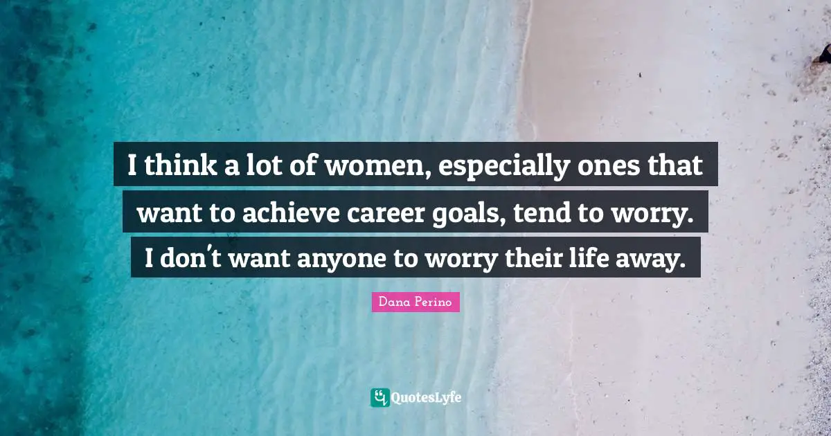 Dana Perino Quotes: "I think a lot of women, especially ones that want to achieve career goals, tend to worry. I don't want anyone to worry their life away."