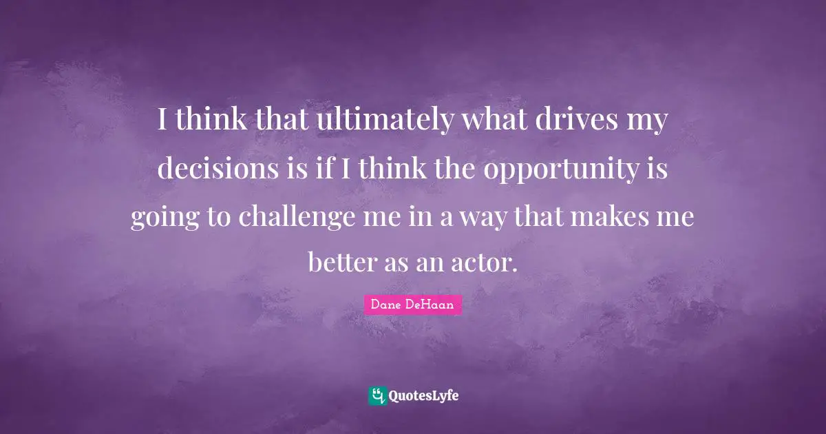 I think that ultimately what drives my decisions is if I think the opportunity is going to challenge me in a way that makes me better as an actor.