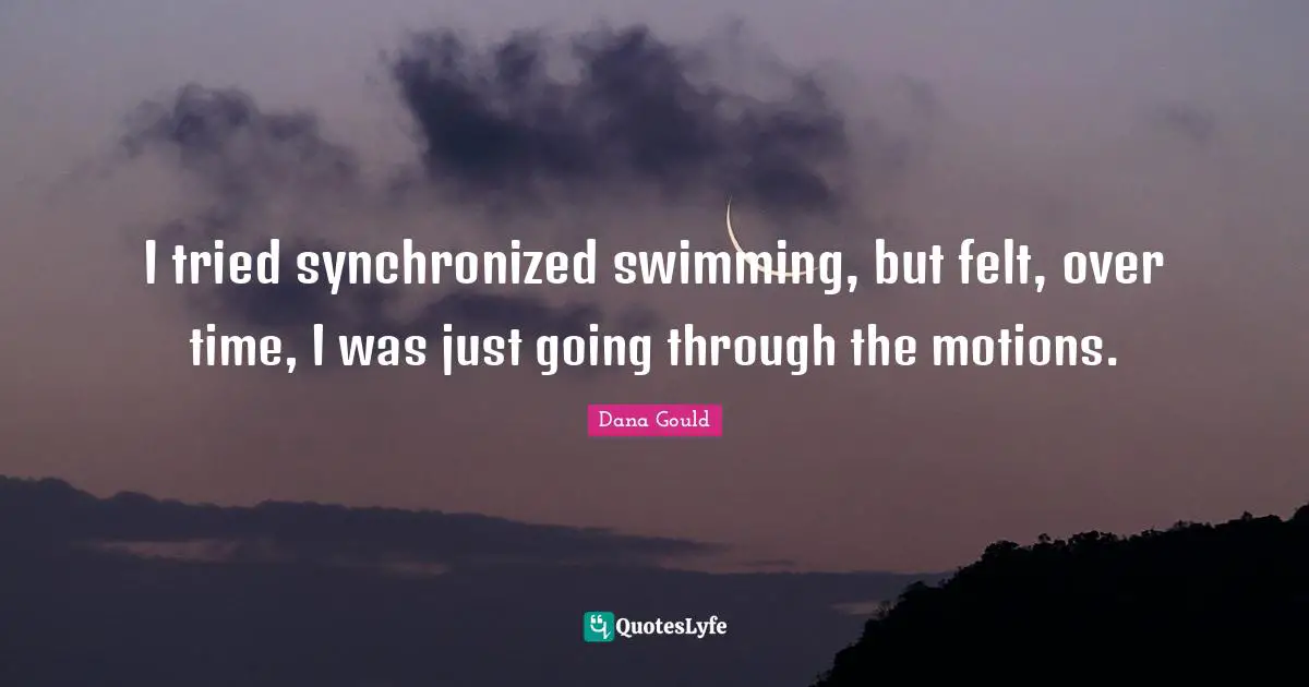 I tried synchronized swimming, but felt, over time, I was just going through the motions.