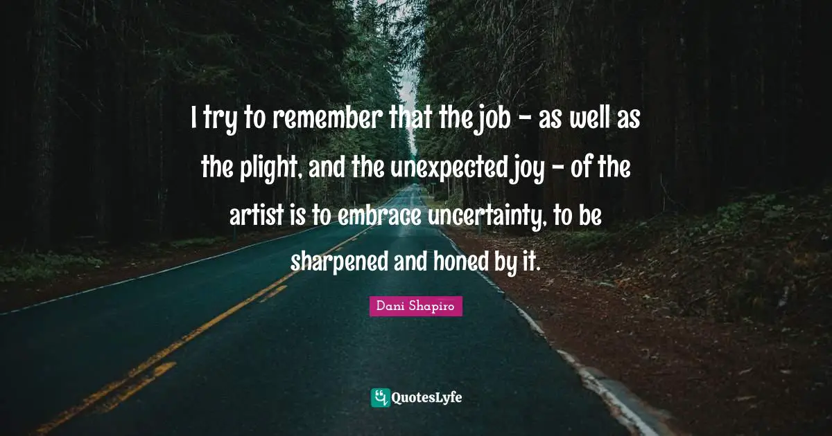 I try to remember that the job - as well as the plight, and the unexpected joy - of the artist is to embrace uncertainty, to be sharpened and honed by it.