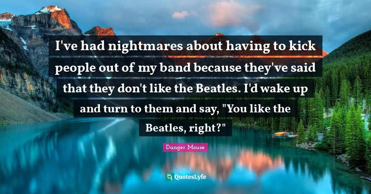 I've had nightmares about having to kick people out of my band because they've said that they don't like the Beatles. I'd wake up and turn to them and say, "You like the Beatles, right?"