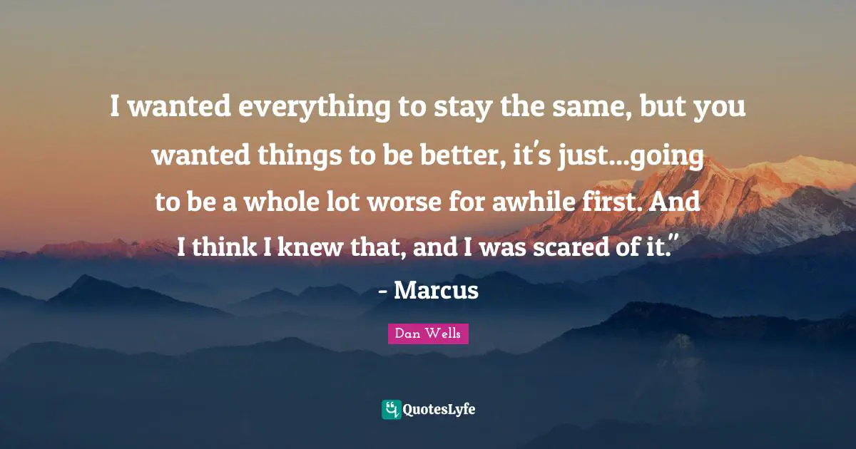 Dan Wells Quotes: "I wanted everything to stay the same, but you wanted things to be better, it's just...going to be a whole lot worse for awhile first. And I think I knew that, and I was scared of it." - Marcus"