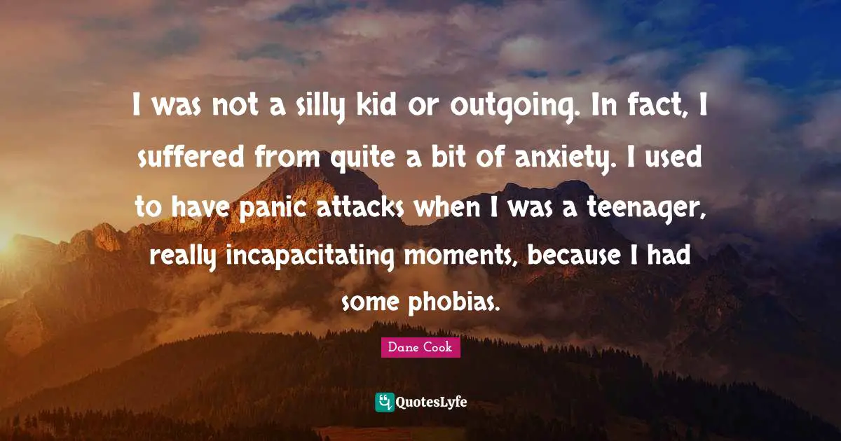 I was not a silly kid or outgoing. In fact, I suffered from quite a bit of anxiety. I used to have panic attacks when I was a teenager, really incapacitating moments, because I had some phobias.