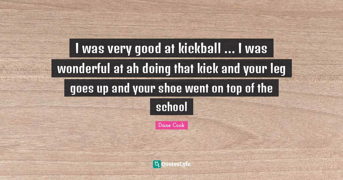 I was very good at kickball ... I was wonderful at ah doing that kick and your leg goes up and your shoe went on top of the school