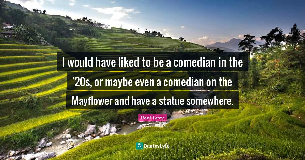 I would have liked to be a comedian in the '20s, or maybe even a comedian on the Mayflower and have a statue somewhere.