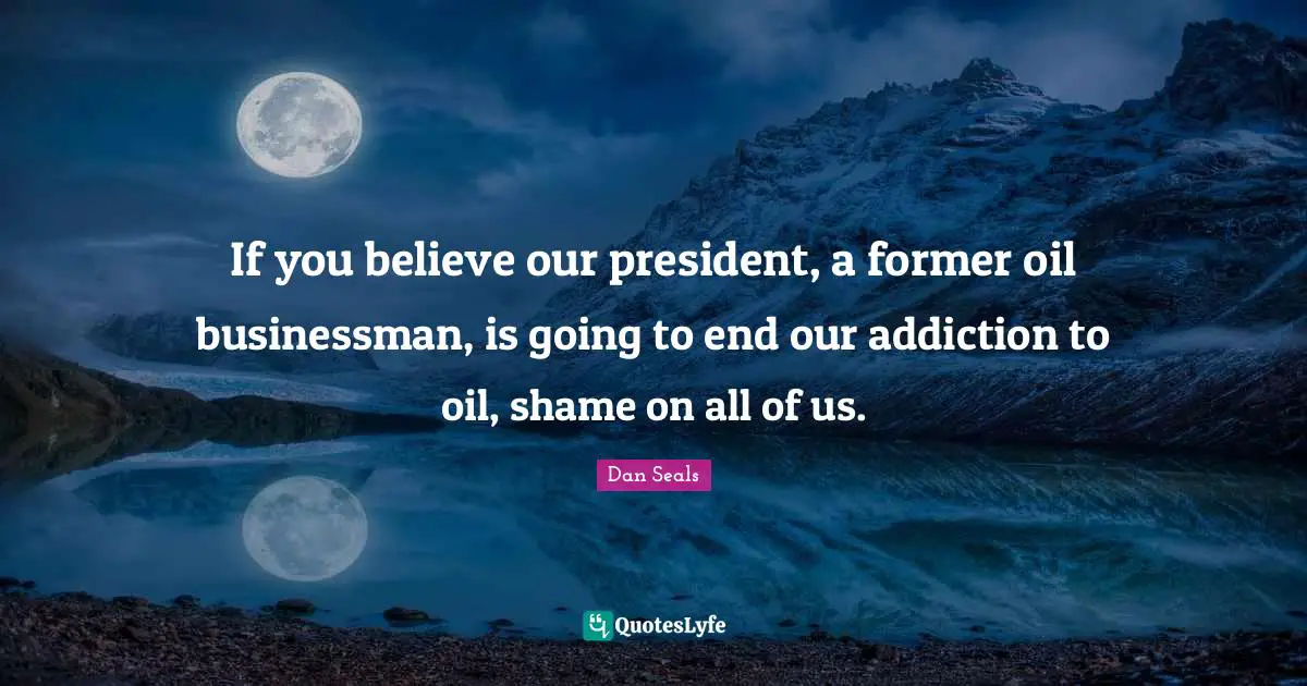If you believe our president, a former oil businessman, is going to end our addiction to oil, shame on all of us.