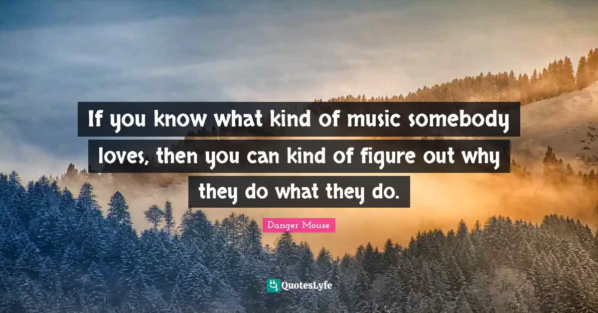 If you know what kind of music somebody loves, then you can kind of figure out why they do what they do.
